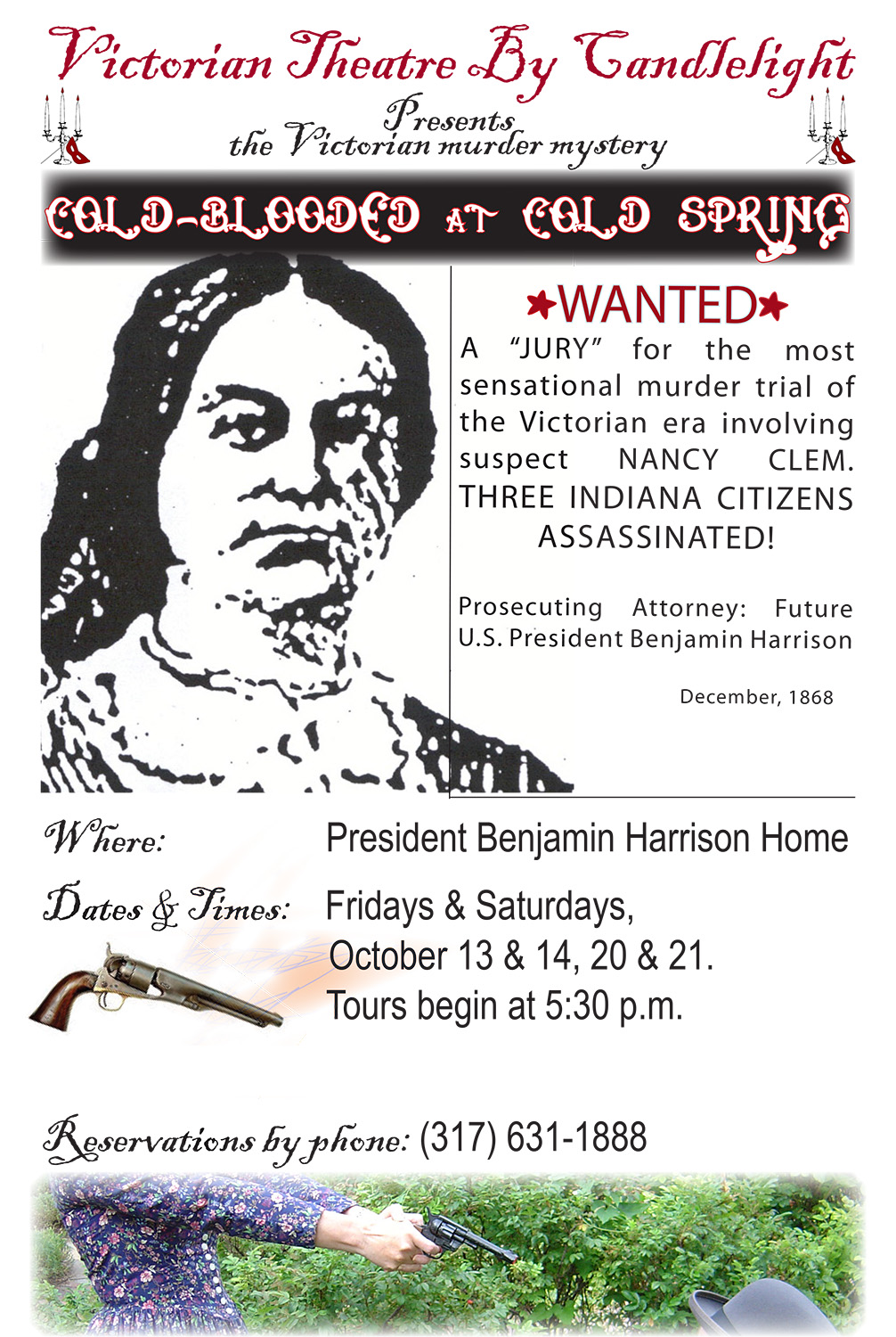Graphic, rudimentary image of Nancy Clem, with several images of eighteen hundreds style revolvers below.. Text reads: victorian theater by candlelight presents the victorian murder mystery, Cold Blooded at Cold Spring. wanted. a jury for the most sensational murder trial of the victorian era involving suspect nancy clem. three indiana citizens assassinated. prosecuting attorney: future u.s. president benajmin harrison. december, 1868. president benjamin harrison home. fridays and saturdays, october 13 and 14, 20 and 21. tours begin at five thirty p.m. reservations by phone, 317 631 1888