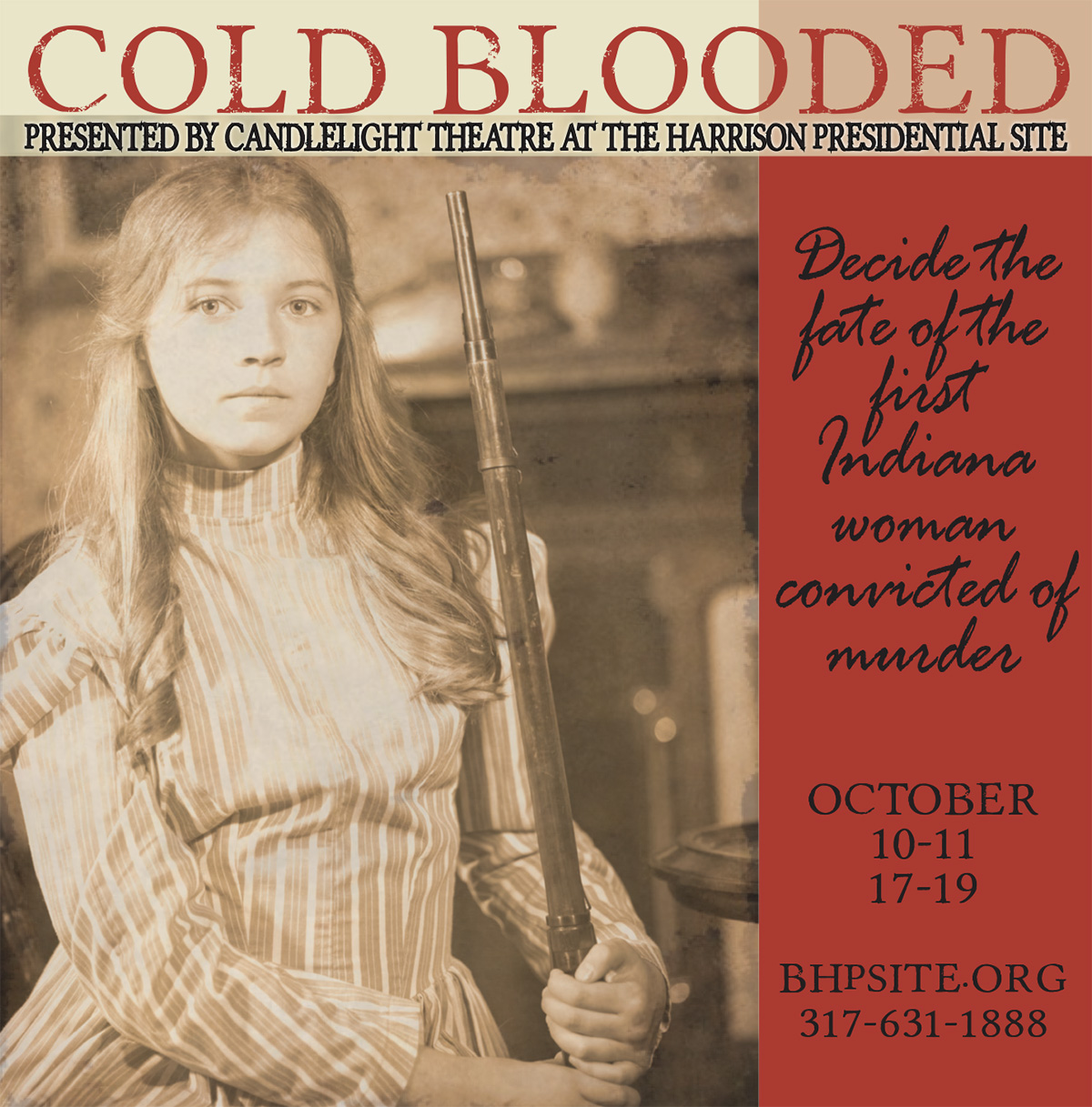 sepia-toned Photograph of a young girl in a victorian dress holding a shotgun. Text reads: Cold Blooded by James Trofatter. presented by candlelight theatre at the harrison presidential site. decide the fate of the first indiana woman convicted of murder. october 10 to 11. 17 to 19. bhp site dot org. 317-631-1888
