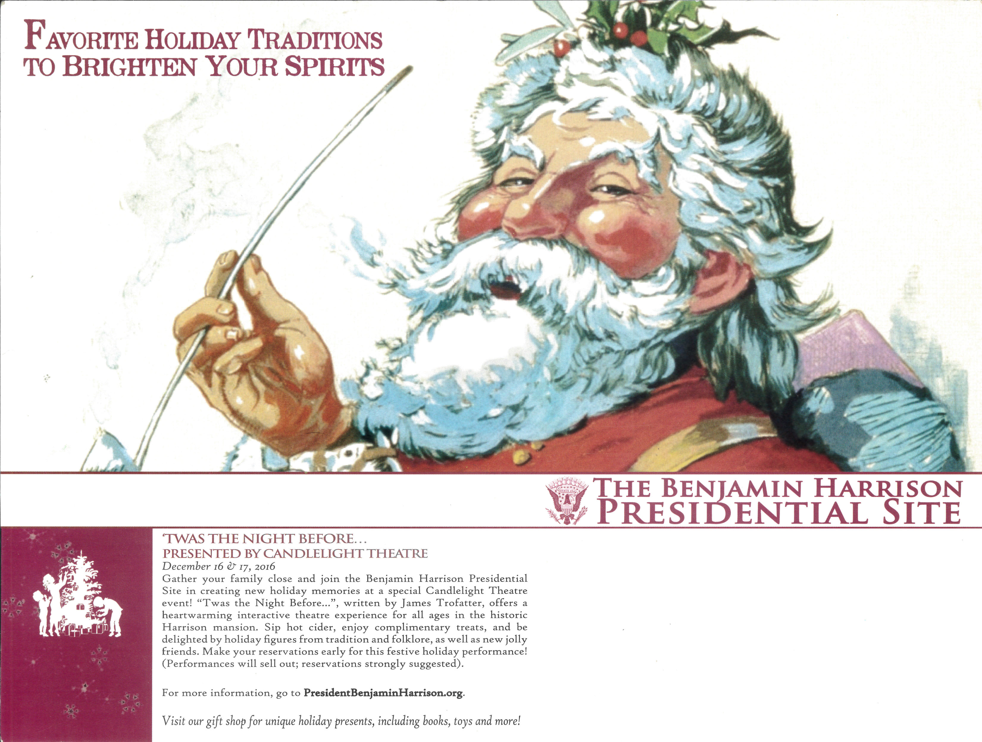 Promotional image for favorite twas the night before depicting an early nineteen hundreds style illustration of santa claus holding a long, thin pipe. He looks at the camera with a big smile and rosy cheeks, and mistletoe on his head. The text on the image reads, favorite holiday traditions to brighten your spirits. the benjamin harrison presidential site. twas the night before, presented by candlelight theatre. december 16 and 17, 2016. gather your family close and join the benjamin harrison presidential site in creating new holiday memories at a special candlelight theatre event! twas the night before, written by james trofatter, offers a heartwarming interactive theater experience for all ages in the historic harrison mansion. sip hot cider, enjoy complementary treats, and be delighted by holiday figures from tradition and folklore, as well as new jolly friends. make your reservations early for this festive holiday performance! performances will sell out, reservations strongly suggested. for more information, go to president benjamin harrison dot org. visit our gift shop for unique holiday presents, including books, toys, and more!